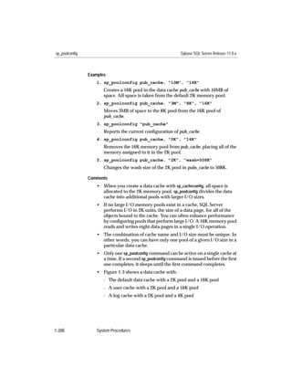 sp_poolconfig                                              Sybase SQL Server Release 11.0.x



                Examples
                   1. sp_poolconfig pub_cache, "10M", "16K"
                       Creates a 16K pool in the data cache pub_cache with 10MB of
                       space. All space is taken from the default 2K memory pool.
                   2. sp_poolconfig pub_cache, "3M", "8K", "16K"
                       Moves 3MB of space to the 8K pool from the 16K pool of
                       pub_cache.
                   3. sp_poolconfig "pub_cache"
                       Reports the current conﬁguration of pub_cache.
                   4. sp_poolconfig pub_cache, "0K", "16K"
                       Removes the 16K memory pool from pub_cache, placing all of the
                       memory assigned to it in the 2K pool.
                   5. sp_poolconfig pub_cache, "2K", "wash=508K"
                       Changes the wash size of the 2K pool in pubs_cache to 508K.

                Comments
                   • When you create a data cache with sp_cacheconﬁg, all space is
                     allocated to the 2K memory pool. sp_poolconﬁg divides the data
                     cache into additional pools with larger I/O sizes.
                   • If no large I/O memory pools exist in a cache, SQL Server
                     performs I/O in 2K units, the size of a data page, for all of the
                     objects bound to the cache. You can often enhance performance
                     by conﬁguring pools that perform large I/O. A 16K memory pool
                     reads and writes eight data pages in a single I/O operation.
                   • The combination of cache name and I/O size must be unique. In
                     other words, you can have only one pool of a given I/O size in a
                     particular data cache.
                   • Only one sp_poolconﬁg command can be active on a single cache at
                     a time. If a second sp_poolconﬁg command is issued before the ﬁrst
                     one completes, it sleeps until the ﬁrst command completes.
                   • Figure 1-3 shows a data cache with:
                       - The default data cache with a 2K pool and a 16K pool
                       - A user cache with a 2K pool and a 16K pool
                       - A log cache with a 2K pool and a 4K pool




1-288              System Procedures
 