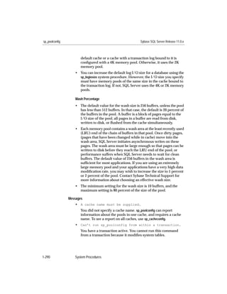 sp_poolconfig                                                Sybase SQL Server Release 11.0.x



                       default cache or a cache with a transaction log bound to it is
                       conﬁgured with a 4K memory pool. Otherwise, it uses the 2K
                       memory pool.
                   • You can increase the default log I/O size for a database using the
                     sp_logiosize system procedure. However, the I/O size you specify
                     must have memory pools of the same size in the cache bound to
                     the transaction log. If not, SQL Server uses the 4K or 2K memory
                     pools.

                   Wash Percentage
                   • The default value for the wash size is 256 buffers, unless the pool
                     has less than 512 buffers. In that case, the default is 20 percent of
                     the buffers in the pool. A buffer is a block of pages equal to the
                     I/O size of the pool; all pages in a buffer are read from disk,
                     written to disk, or ﬂushed from the cache simultaneously.
                   • Each memory pool contains a wash area at the least recently used
                     (LRU) end of the chain of buffers in that pool. Once dirty pages,
                     (pages that have been changed while in cache) move into the
                     wash area, SQL Server initiates asynchronous writes on these
                     pages. The wash area must be large enough so that pages can be
                     written to disk before they reach the LRU end of the pool, or
                     performance suffers when SQL Server needs to wait for clean
                     buffers. The default value of 256 buffers in the wash area is
                     sufﬁcient for most applications. If you are using an extremely
                     large memory pool and your applications have a very high data
                     modiﬁcation rate, you may wish to increase the size to 1 percent
                     or 2 percent of the pool. Contact Sybase Technical Support for
                     more information about choosing an effective wash size.
                   • The minimum setting for the wash size is 10 buffers, and the
                     maximum setting is 80 percent of the size of the pool.

                Messages
                   • A cache name must be supplied.
                       You did not specify a cache name. sp_poolconﬁg can report
                       information about the pools in one cache, and requires a cache
                       name. To see a report on all caches, use sp_cacheconﬁg.
                   • Can’t run sp_poolconfig from within a transaction.
                       You have a transaction active. You cannot run this command
                       from a transaction because it modiﬁes system tables.




1-290              System Procedures
 