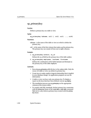 sp_primarykey                                                   Sybase SQL Server Release 11.0.x




                sp_primarykey
                Function
                    Deﬁnes a primary key on a table or view.

                Syntax
                    sp_primarykey tabname, col1 [, col2, col3, ..., col8]

                Parameters

                    tabname – is the name of the table or view on which to deﬁne the
                       primary key.

                    col1 – is the name of the ﬁrst column that makes up the primary key.
                        The primary key can consist of from one to eight columns.

                Examples
                    1. sp_primarykey authors, au_id
                         Deﬁnes the au_id ﬁeld as the primary key of the table authors.
                    2. sp_primarykey employees, lastname, firstname
                         Deﬁnes the combination of the ﬁelds lastname and ﬁrstname as
                         the primary key of the table employees.

                Comments
                    • Executing sp_primarykey adds the key to the syskeys table. Only the
                      owner of a table or view can deﬁne its primary key.
                    • Create keys to make explicit a logical relationship that is implicit
                      in your database design. An application program can use the
                      information.
                    • A table or view can have only one primary key. To display a
                      report on the keys that have been deﬁned, execute sp_helpkey.
                    • The installation process runs sp_primarykey on the appropriate
                      columns of the system tables.
                    • To comply with SQL standards, declare primary key constraints
                      with the primary key clause of the create table or alter table command.
                      SQL Server only enforces primary keys created with the primary
                      key clause.




1-292               System Procedures
 