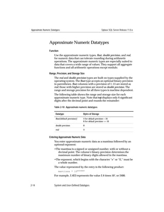 Approximate Numeric Datatypes                                           Sybase SQL Server Release 11.0.x




                  Approximate Numeric Datatypes
                  Function
                       Use the approximate numeric types, ﬂoat, double precision, and real,
                       for numeric data that can tolerate rounding during arithmetic
                       operations. The approximate numeric types are especially suited to
                       data that covers a wide range of values. They support all aggregate
                       functions and all arithmetic operations except modulo.

                  Range, Precision, and Storage Size
                       The real and double precision types are built on types supplied by the
                       operating system. The ﬂoat type accepts an optional binary precision
                       in parentheses. ﬂoat columns with a precision of 1–15 are stored as
                       real; those with higher precision are stored as double precision. The
                       range and storage precision for all three types is machine dependent.
                       The following table shows the range and storage size for each
                       approximate numeric type. Note that isql displays only 6 signiﬁcant
                       digits after the decimal point and rounds the remainder:

                       Table 2-10: Approximate numeric datatypes

                        Datatype                    Bytes of Storage
                        ﬂoat[(default precision)]   4 for default precision < 16
                                                    8 for default precision >= 16
                        double precision            8
                        real                        4


                  Entering Approximate Numeric Data
                       You enter approximate numeric data as a mantissa followed by an
                       optional exponent:
                       •The mantissa is a signed or unsigned number, with or without a
                         decimal point. The column’s binary precision determines the
                         maximum number of binary digits allowed in the mantissa.
                       •The exponent, which begins with the character “e” or “E,” must be
                         a whole number.
                       The value represented by the entry is the following product:
                           mantissa * 10EXPONENT
                       For example, 2.4E3 represents the value 2.4 times 103, or 2400.


2-14                   System and User-Defined Datatypes
 