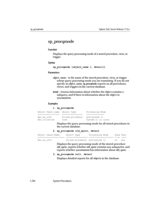 sp_procqmode                                                    Sybase SQL Server Release 11.0.x




                sp_procqmode
                Function
                    Displays the query processing mode of a stored procedure, view, or
                    trigger.

                Syntax
                    sp_procqmode [object_name [, detail]]

                Parameters

                    object_name – is the name of the stored procedure, view, or trigger
                        whose query processing mode you are examining. If you do not
                        specify an object_name, sp_procqmode reports on all procedures,
                        views, and triggers in the current database.
                    detail – returns information about whether the object contains a
                         subquery, and if there is information about the object in
                         syscomments.

                Examples
                    1. sp_procqmode
        Object Owner.name    Object Type            Processing Mode
        -----------------    ----------------       --------------
        dbo.au_info          stored procedure       pre-System 11
        dbo.titleview        view                   System 11 or later
                         Displays the query processing mode for all stored procedures in
                         the current database.
                    2. sp_procqmode old_sproc, detail
        Object Owner.Name     Object Type       Processing Mode     Subq Text
        --------------------- ----------------- ------------------- ---- ----
        dbo.au_info           stored procedure pre-System 11        no   yes
                         Displays the query processing mode of the stored procedure
                         old_sproc, reports whether old_sproc contains any subqueries, and
                         reports whether syscomments has information about old_sproc.
                    3. sp_procqmode null, detail
                         Displays detailed reports for all objects in the database.




1-294               System Procedures
 