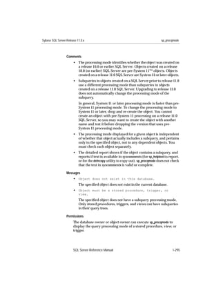 Sybase SQL Server Release 11.0.x                                                   sp_procqmode



                  Comments
                       • The processing mode identiﬁes whether the object was created on
                         a release 10.0 or earlier SQL Server. Objects created on a release
                         10.0 (or earlier) SQL Server are pre-System 11™ objects. Objects
                         created on a release 11.0 SQL Server are System 11 or later objects.
                       • Subqueries in objects created on a SQL Server prior to release 11.0
                         use a different processing mode than subqueries in objects
                         created on a release 11.0 SQL Server. Upgrading to release 11.0
                         does not automatically change the processing mode of the
                         subquery.
                           In general, System 11 or later processing mode is faster than pre-
                           System 11 processing mode. To change the processing mode to
                           System 11 or later, drop and re-create the object. You cannot
                           create an object with pre-System 11 processing on a release 11.0
                           SQL Server, so you may want to create the object with another
                           name and test it before dropping the version that uses pre-
                           System 11 processing mode.
                       • The processing mode displayed for a given object is independent
                         of whether that object actually includes a subquery, and pertains
                         only to the speciﬁed object, not to any dependent objects. You
                         must check each object separately.
                       • The detailed report shows if the object contains a subquery, and
                         reports if text is available in syscomments (for sp_helptext to report,
                         or for the defncopy utility to copy out). sp_procqmode does not check
                         that the text in syscomments is valid or complete.

                  Messages
                       • Object does not exist in this database.
                           The speciﬁed object does not exist in the current database.
                       • Object must be a stored procedure, trigger, or
                           view.
                           The speciﬁed object does not have a subquery processing mode.
                           Only stored procedures, triggers, and views can have subqueries
                           in their query trees.

                  Permissions
                       The database owner or object owner can execute sp_procqmode to
                       display the query processing mode of a stored procedure, view, or
                       trigger.




                       SQL Server Reference Manual                                         1-295
 
