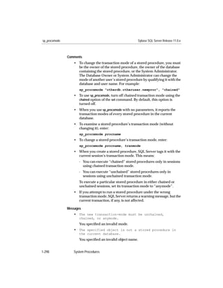 sp_procxmode                                               Sybase SQL Server Release 11.0.x



               Comments
                  • To change the transaction mode of a stored procedure, you must
                    be the owner of the stored procedure, the owner of the database
                    containing the stored procedure, or the System Administrator.
                    The Database Owner or System Administrator can change the
                    mode of another user’s stored procedure by qualifying it with the
                    database and user name. For example:
                      sp_procxmode "otherdb.otheruser.newproc", "chained"
                  • To use sp_procxmode, turn off chained transaction mode using the
                    chained option of the set command. By default, this option is
                    turned off.
                  • When you use sp_procxmode with no parameters, it reports the
                    transaction modes of every stored procedure in the current
                    database.
                  • To examine a stored procedure’s transaction mode (without
                    changing it), enter:
                      sp_procxmode procname
                  • To change a stored procedure’s transaction mode, enter:
                      sp_procxmode procname, tranmode
                  • When you create a stored procedure, SQL Server tags it with the
                    current session’s transaction mode. This means:
                     - You can execute “chained” stored procedures only in sessions
                       using chained transaction mode.
                     - You can execute “unchained” stored procedures only in
                       sessions using unchained transaction mode.
                      To execute a particular stored procedure in either chained or
                      unchained sessions, set its transaction mode to “anymode”.
                  • If you attempt to run a stored procedure under the wrong
                    transaction mode, SQL Server returns a warning message, but the
                    current transaction, if any, is not affected.

               Messages
                  • The new transaction-mode must be unchained,
                      chained, or anymode.
                      You speciﬁed an invalid mode.
                  • The specified object is not a stored procedure in
                      the current database.
                      You speciﬁed an invalid object name.


1-298             System Procedures
 