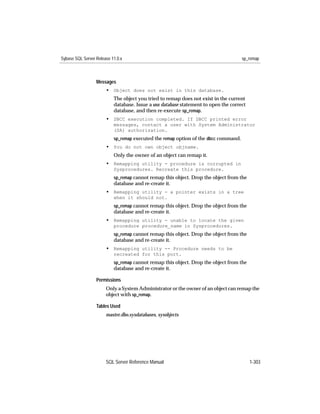 Sybase SQL Server Release 11.0.x                                                     sp_remap



                  Messages
                       • Object does not exist in this database.
                           The object you tried to remap does not exist in the current
                           database. Issue a use database statement to open the correct
                           database, and then re-execute sp_remap.
                       • DBCC execution completed. If DBCC printed error
                           messages, contact a user with System Administrator
                           (SA) authorization.
                           sp_remap executed the remap option of the dbcc command.
                       • You do not own object objname.
                           Only the owner of an object can remap it.
                       • Remapping utility - procedure is corrupted in
                           Sysprocedures. Recreate this procedure.
                           sp_remap cannot remap this object. Drop the object from the
                           database and re-create it.
                       • Remapping utility - a pointer exists in a tree
                           when it should not.
                           sp_remap cannot remap this object. Drop the object from the
                           database and re-create it.
                       • Remapping utility - unable to locate the given
                           procedure procedure_name in Sysprocedures.
                           sp_remap cannot remap this object. Drop the object from the
                           database and re-create it.
                       • Remapping utility -- Procedure needs to be
                           recreated for this port.
                           sp_remap cannot remap this object. Drop the object from the
                           database and re-create it.

                  Permissions
                       Only a System Administrator or the owner of an object can remap the
                       object with sp_remap.

                  Tables Used
                       master.dbo.sysdatabases, sysobjects




                       SQL Server Reference Manual                                        1-303
 