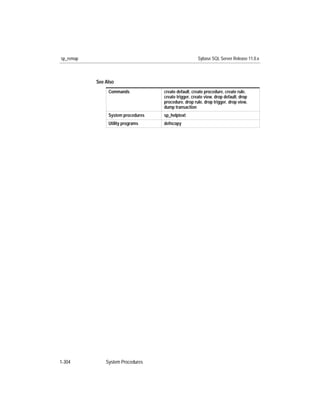 sp_remap                                               Sybase SQL Server Release 11.0.x



           See Also
                Commands            create default, create procedure, create rule,
                                    create trigger, create view, drop default, drop
                                    procedure, drop rule, drop trigger, drop view,
                                    dump transaction
                System procedures   sp_helptext
                Utility programs    defncopy




1-304          System Procedures
 