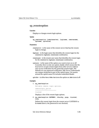 Sybase SQL Server Release 11.0.x                                                        sp_remoteoption




                  sp_remoteoption
                  Function
                       Displays or changes remote login options.

                  Syntax
                       sp_remoteoption [remoteserver, loginame, remotename,
                          optname, optvalue]

                  Parameters

                       remoteserver – is the name of the remote server that has the remote
                          login to change.

                       loginame – is the login name that identiﬁes the remote login for the
                           remoteserver, loginame, remotename combination.

                       remotename – is the remote user name that identiﬁes the remote login
                          for the remoteserver, loginame, remotename combination.

                       optname – is the name of the option you want to turn on or off.
                          Currently, there is only one option, trusted, which means that the
                          local server accepts remote logins from other servers without
                          user-access veriﬁcation for the particular remote login. The
                          default is to use password veriﬁcation. SQL Server understands
                          any unique string that is part of the option name. Use quotes
                          around the option name if it includes embedded blanks.

                       optvalue – is either true or false. true turns the option on, false turns it off.

                  Examples
                       1. sp_remoteoption
                           Settable remote login options.
                           remotelogin_option
                           ------------------------
                           trusted
                           Displays a list of the remote login options.
                       2. sp_remoteoption GATEWAY, churchy, pogo, trusted,
                          true
                           Deﬁnes the remote login from the remote server GATEWAY to
                           be trusted (that is, the password is not checked).




                       SQL Server Reference Manual                                                1-305
 