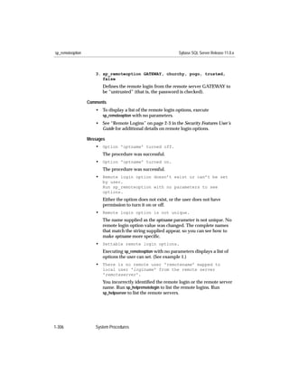 sp_remoteoption                                                Sybase SQL Server Release 11.0.x



                     3. sp_remoteoption GATEWAY, churchy, pogo, trusted,
                        false
                         Deﬁnes the remote login from the remote server GATEWAY to
                         be “untrusted” (that is, the password is checked).

                  Comments
                     • To display a list of the remote login options, execute
                       sp_remoteoption with no parameters.
                     • See “Remote Logins” on page 2-3 in the Security Features User’s
                       Guide for additional details on remote login options.

                  Messages
                     • Option 'optname' turned off.
                         The procedure was successful.
                     • Option 'optname' turned on.
                         The procedure was successful.
                     • Remote login option doesn’t exist or can’t be set
                         by user.
                         Run sp_remoteoption with no parameters to see
                         options.
                         Either the option does not exist, or the user does not have
                         permission to turn it on or off.
                     • Remote login option is not unique.
                         The name supplied as the optname parameter is not unique. No
                         remote login option value was changed. The complete names
                         that match the string supplied appear, so you can see how to
                         make optname more speciﬁc.
                     • Settable remote login options.
                         Executing sp_remoteoption with no parameters displays a list of
                         options the user can set. (See example 1.)
                     • There is no remote user 'remotename' mapped to
                         local user 'loginame' from the remote server
                         'remoteserver'.
                         You incorrectly identiﬁed the remote login or the remote server
                         name. Run sp_helpremotelogin to list the remote logins. Run
                         sp_helpserver to list the remote servers.




1-306                System Procedures
 
