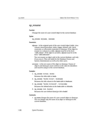 sp_rename                                                   Sybase SQL Server Release 11.0.x




            sp_rename
            Function
                Changes the name of a user-created object in the current database.

            Syntax
                sp_rename objname, newname

            Parameters

                objname – is the original name of the user-created object (table, view,
                    column, stored procedure, index, trigger, default, rule, check
                    constraint, or referential constraint) or datatype. If the object to
                    rename is a column in a table, objname must be in the form
                    “table.column”. If the object is an index, objname must be in the
                    form “table.indexname”.
                     You can rename an object only in the current database, and only
                     if you own it. This rule holds for the Database Owner and
                     System Administrator as well as for other users.

                newname – is the new name of the object or datatype. Names of
                   objects and datatypes must conform to the rules for identiﬁers
                   and must be unique to the current database.

            Examples
                1. sp_rename titles, books
                     Renames the titles table to books.
                2. sp_rename "books.title", bookname
                     Renames the title column in the books table to bookname.
                3. sp_rename "books.titleind", titleindex
                     Renames the titleind index in the books table to titleindex.
                4. sp_rename tid, bookid
                     Renames the user-deﬁned datatype tid to bookid.

            Comments
                • sp_rename changes the name of a user-created object or datatype.
                  You can change only the name of an object or datatype in the
                  current database.




1-308           System Procedures
 