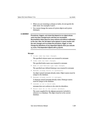 Sybase SQL Server Release 11.0.x                                                   sp_rename



                       • When you are renaming a column or index, do not specify the
                         table name. See examples 2 and 3.
                       • You cannot change the names of system objects and system
                         datatypes.

     x WARNING!
                       Procedures, triggers, and views that depend on an object whose
                       name has been changed work until they are recompiled.
                       Recompilation takes place for many reasons and without notiﬁcation
                       to the user. Also, the old object name appears in query results until
                       the user changes and re-creates the procedure, trigger, or view.
                       Change the deﬁnitions of any dependent objects when you execute
                       sp_rename. Find dependent objects with sp_depends.



                  Messages
                       • Column name has been changed.
                           The speciﬁed column name was renamed to newname.
                       • Index name has been changed.
                           The speciﬁed index name was renamed to newname.
                       • Name of user-defined type name changed.
                           The speciﬁed user-deﬁned datatype was renamed to newname.
                       • Newname already exists in sysobjects.
                           An object named newname already exists. Object names must be
                           unique to the database.
                       • Newname already exists in systypes.
                           A datatype named newname already exists. Datatype names
                           must be unique to the database.
                       • newname is not a valid name.
                           newname does not conform to the rules for identiﬁers.
                       • Object must be in the current database.
                           The name supplied for the objname parameter included a
                           reference to a database. The object must be in the current
                           database.




                       SQL Server Reference Manual                                      1-309
 