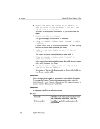 sp_rename                                                      Sybase SQL Server Release 11.0.x



                • Object name cannot be changed either because it
                   does not exist in this database, or you don’t own
                   it, or it is a system name.
                   No object of the speciﬁed name exists, or you do not own the
                   object.
                • Object name has been changed.
                   The speciﬁed object was renamed to newname.
                • There is already a column named 'newname' in table
                   'tablename'.
                   Column names must be unique within a table. The table already
                   contains a column with the name you chose.
                • Table or view names beginning with '#' are not
                   allowed.
                   You cannot begin the name of a table or view with “#”.
                • There is already an index named 'newname' for
                   table 'tablename'.
                   Index names for a table must be unique. The table already has an
                   index with the name you chose.
                • You do not own a table, column or index of that
                   name in the current database.
                   No column of the speciﬁed name exists in the speciﬁed table, or
                   you do not own the table.

            Permissions
                Users can execute sp_rename to rename their own objects. Database
                Owners and a System Administrators can also rename only the
                objects that they own. However, they can use the setuser command to
                assume another database user’s identity.

            Tables Used
                syscolumns, sysindexes, sysobjects, systypes

            See Also
                 Commands                  alter table, create default, create procedure, create
                                           rule, create table, create trigger, create view
                 System procedures         sp_addtype, sp_checkreswords, sp_depends,
                                           sp_renamedb




1-310           System Procedures
 
