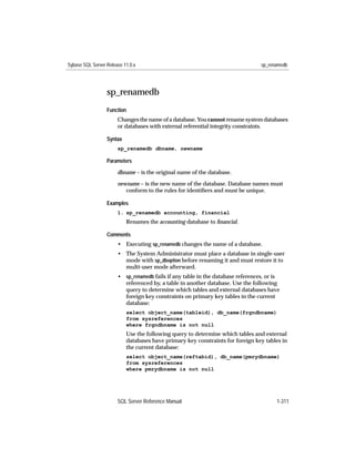 Sybase SQL Server Release 11.0.x                                                 sp_renamedb




                  sp_renamedb
                  Function
                       Changes the name of a database. You cannot rename system databases
                       or databases with external referential integrity constraints.

                  Syntax
                       sp_renamedb dbname, newname

                  Parameters

                       dbname – is the original name of the database.

                       newname – is the new name of the database. Database names must
                          conform to the rules for identiﬁers and must be unique.

                  Examples
                       1. sp_renamedb accounting, financial
                           Renames the accounting database to ﬁnancial.

                  Comments
                       • Executing sp_renamedb changes the name of a database.
                       • The System Administrator must place a database in single-user
                         mode with sp_dboption before renaming it and must restore it to
                         multi-user mode afterward.
                       • sp_renamedb fails if any table in the database references, or is
                         referenced by, a table in another database. Use the following
                         query to determine which tables and external databases have
                         foreign key constraints on primary key tables in the current
                         database:
                           select object_name(tableid), db_name(frgndbname)
                           from sysreferences
                           where frgndbname is not null
                           Use the following query to determine which tables and external
                           databases have primary key constraints for foreign key tables in
                           the current database:
                           select object_name(reftabid), db_name(pmrydbname)
                           from sysreferences
                           where pmrydbname is not null




                       SQL Server Reference Manual                                     1-311
 