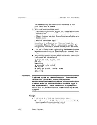 sp_renamedb                                                    Sybase SQL Server Release 11.0.x



                        Use alter table to drop the cross-database constraints in these
                        tables. Then, rerun sp_renamedb.
                     • When you change a database name:
                        - Drop all stored procedures, triggers, and views that include the
                          database name
                        - Change the source text of the dropped objects to reﬂect the new
                          database name
                        - Re-create the dropped objects
                        Also, change all applications and SQL source scripts that
                        reference the database, either in a use command or as part of a
                        fully qualiﬁed identiﬁer (in the form dbname.[owner].objectname).
                     • If you use scripts to run dbcc commands or dump database and dump
                       transaction commands on your databases, be sure to update those
                       scripts.
                     • The following example renames the database named work, which
                       is a Transact-SQL reserved word:
                        sp_dboption work, single, true
                        use work
                        checkpoint
                        sp_renamedb work, workdb
                        use master
                        sp_dboption workdb, single, false
                        use workdb
                        checkpoint

        x WARNING!
                     Procedures, triggers, and views that depend on a database whose
                     name has been changed work until they are recompiled.
                     Recompilation takes place for many reasons, and without notiﬁcation
                     to the user. When SQL Server recompiles the procedure, trigger, or
                     view, it no longer works. Change the deﬁnitions of any dependent
                     objects when you execute sp_renamedb. Find dependent objects with
                     sp_depends.



                 Messages
                     • A database with the new name already exists.
                        The database you speciﬁed for the newname parameter is already
                        a database. Database names must be unique.



1-312                System Procedures
 