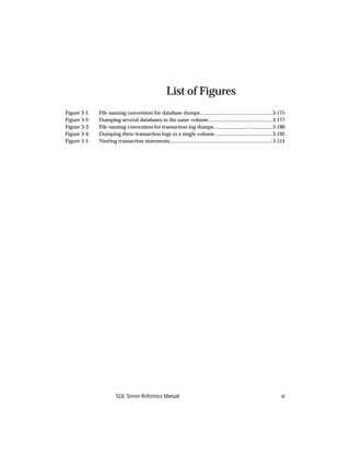 List of Figures
Figure 3-1:   File naming convention for database dumps ........................................................3-175
Figure 3-2:   Dumping several databases to the same volume..................................................3-177
Figure 3-3:   File naming convention for transaction log dumps..............................................3-190
Figure 3-4:   Dumping three transaction logs to a single volume.............................................3-192
Figure 5-1:   Nesting transaction statements................................................................................5-114




                        SQL Server Reference Manual                                                                           xi
 