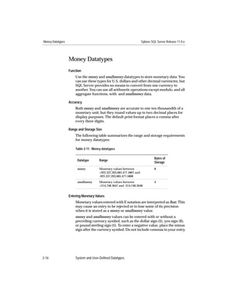 Money Datatypes                                                       Sybase SQL Server Release 11.0.x




                  Money Datatypes
                  Function
                      Use the money and smallmoney datatypes to store monetary data. You
                      can use these types for U.S. dollars and other decimal currencies, but
                      SQL Server provides no means to convert from one currency to
                      another. You can use all arithmetic operations except modulo, and all
                      aggregate functions, with and smallmoney data.

                  Accuracy
                      Both money and smallmoney are accurate to one ten-thousandth of a
                      monetary unit, but they round values up to two decimal places for
                      display purposes. The default print format places a comma after
                      every three digits.

                  Range and Storage Size
                      The following table summarizes the range and storage requirements
                      for money datatypes:

                      Table 2-11: Money datatypes

                                                                               Bytes of
                       Datatype       Range
                                                                               Storage
                       money          Monetary values between                  8
                                      +922,337,203,685,477.5807 and
                                      -922,337,203,685,477.5808
                       smallmoney     Monetary values between                  4
                                      +214,748.3647 and -214,748.3648


                  Entering Monetary Values
                      Monetary values entered with E notation are interpreted as ﬂoat. This
                      may cause an entry to be rejected or to lose some of its precision
                      when it is stored as a money or smallmoney value.
                      money and smallmoney values can be entered with or without a
                      preceding currency symbol, such as the dollar sign ($), yen sign (¥),
                      or pound sterling sign (£). To enter a negative value, place the minus
                      sign after the currency symbol. Do not include commas in your entry.




2-16                  System and User-Defined Datatypes
 