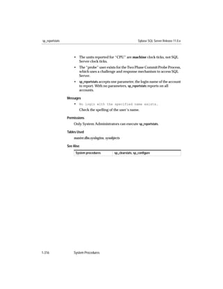 sp_reportstats                                                    Sybase SQL Server Release 11.0.x



                     • The units reported for “CPU” are machine clock ticks, not SQL
                       Server clock ticks.
                     • The “probe” user exists for the Two Phase Commit Probe Process,
                       which uses a challenge and response mechanism to access SQL
                       Server.
                     • sp_reportstats accepts one parameter, the login name of the account
                       to report. With no parameters, sp_reportstats reports on all
                       accounts.

                 Messages
                     • No login with the specified name exists.
                        Check the spelling of the user’s name.

                 Permissions
                     Only System Administrators can execute sp_reportstats.

                 Tables Used
                     master.dbo.syslogins, sysobjects

                 See Also
                      System procedures          sp_clearstats, sp_conﬁgure




1-316                System Procedures
 