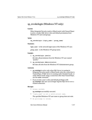 Sybase SQL Server Release 11.0.x                                   sp_revokelogin (Windows NT only)




                  sp_revokelogin (Windows NT only)
                  Function
                       When Integrated Security mode or Mixed mode (with Named Pipes)
                       is active, revokes SQL Server roles and default permissions from
                       Windows NT users and groups.

                  Syntax
                       sp_revokelogin {login_name | group_name}

                  Parameters

                       login_name – is the network login name of the Windows NT user.

                       group_name – is the Windows NT group name.

                  Examples
                       1. sp_revokelogin jeanluc
                           Revokes all permissions from the Windows NT user named
                           “jeanluc”.
                       2. sp_revokelogin Administrators
                           Revokes all roles from the Windows NT Administrators group.

                  Comments
                       • sp_revokelogin is active only when SQL Server is running in
                         Integrated Security mode or Mixed mode when the connection is
                         Named Pipes. If SQL Server is running under Standard mode, or
                         under Mixed mode using a connection other than Named Pipes,
                         use the revoke command.
                       • If you revoke a user’s roles and default privileges with
                         sp_revokelogin, that user can no longer log into SQL Server over a
                         trusted connection.

                  Messages
                       • Access revoked.
                           sp_revokelogin successfully executed.
                       • 'login_name' is not a valid account name.
                           The speciﬁed Windows NT user name or group does not exist.
                       • No privilege to revoke.



                       SQL Server Reference Manual                                           1-317
 