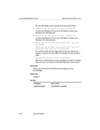 sp_revokelogin (Windows NT only)                                   Sybase SQL Server Release 11.0.x



                            The speciﬁed login_name or group_name has no privileges.
                        • Unable to get SQL Server security information.
                            A call to the Windows NT security API failed. Contact your
                            Windows NT administrator.
                        • Unable to set SQL Server security information.
                            A call to the Windows NT security API failed. Contact your
                            Windows NT administrator.
                        • There must be at least one account with 'sso_role'
                            privilege.
                            There must be at least one account with 'sso_role'
                            privilege other than the 'LocalSystem'.
                            You cannot revoke the last login that has sso_role. SQL Server
                            requires a System Security Ofﬁcer to manage security-sensitive
                            tasks.
                        • SQL Server’s account cannot be modified.
                            SQL Server itself requires account privileges in order to manage
                            login security. You cannot revoke privileges from this account.

                  Permissions
                        Only users with System Administrator privileges can use
                        sp_revokelogin.

                  Tables Used
                        sysobjects

                  See Also
                         Commands                 grant, setuser
                         System procedures        sp_droplogin, sp_dropuser




1-318                   System Procedures
 