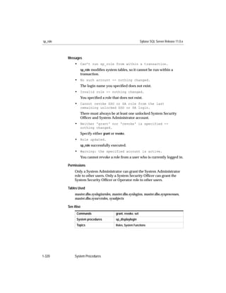 sp_role                                                        Sybase SQL Server Release 11.0.x



          Messages
              • Can’t run sp_role from within a transaction.
                 sp_role modiﬁes system tables, so it cannot be run within a
                 transaction.
              • No such account -- nothing changed.
                 The login name you speciﬁed does not exist.
              • Invalid role -- nothing changed.
                 You speciﬁed a role that does not exist.
              • Cannot revoke SSO or SA role from the last
                 remaining unlocked SSO or SA login.
                 There must always be at least one unlocked System Security
                 Ofﬁcer and System Administrator account.
              • Neither 'grant' nor 'revoke' is specified --
                 nothing changed.
                 Specify either grant or revoke.
              • Role updated.
                 sp_role successfully executed.
              • Warning: the specified account is active.
                 You cannot revoke a role from a user who is currently logged in.

          Permissions
              Only a System Administrator can grant the System Administrator
              role to other users. Only a System Security Ofﬁcer can grant the
              System Security Ofﬁcer or Operator role to other users.

          Tables Used
              master.dbo.sysloginroles, master.dbo.syslogins, master.dbo.sysprocesses,
              master.dbo.syssrvroles, sysobjects

          See Also
               Commands                   grant, revoke, set
               System procedures          sp_displaylogin
               Topics                     Roles, System Functions




1-320         System Procedures
 
