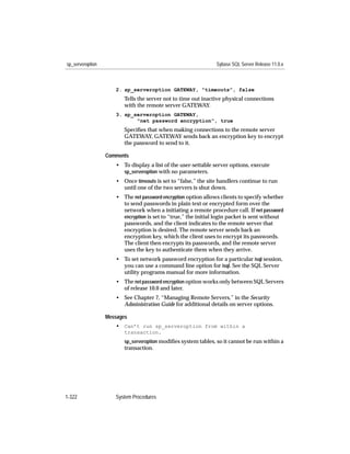 sp_serveroption                                                Sybase SQL Server Release 11.0.x



                     2. sp_serveroption GATEWAY, "timeouts", false
                         Tells the server not to time out inactive physical connections
                         with the remote server GATEWAY.
                     3. sp_serveroption GATEWAY,
                            "net password encryption", true
                         Speciﬁes that when making connections to the remote server
                         GATEWAY, GATEWAY sends back an encryption key to encrypt
                         the password to send to it.

                  Comments
                     • To display a list of the user-settable server options, execute
                       sp_serveroption with no parameters.
                     • Once timeouts is set to “false,” the site handlers continue to run
                       until one of the two servers is shut down.
                     • The net password encryption option allows clients to specify whether
                       to send passwords in plain text or encrypted form over the
                       network when a initiating a remote procedure call. If net password
                       encryption is set to “true,” the initial login packet is sent without
                       passwords, and the client indicates to the remote server that
                       encryption is desired. The remote server sends back an
                       encryption key, which the client uses to encrypt its passwords.
                       The client then encrypts its passwords, and the remote server
                       uses the key to authenticate them when they arrive.
                     • To set network password encryption for a particular isql session,
                       you can use a command line option for isql. See the SQL Server
                       utility programs manual for more information.
                     • The net password encryption option works only between SQL Servers
                       of release 10.0 and later.
                     • See Chapter 7, “Managing Remote Servers,” in the Security
                       Administration Guide for additional details on server options.

                  Messages
                     • Can’t run sp_serveroption from within a
                         transaction.
                         sp_serveroption modiﬁes system tables, so it cannot be run within a
                         transaction.




1-322                System Procedures
 