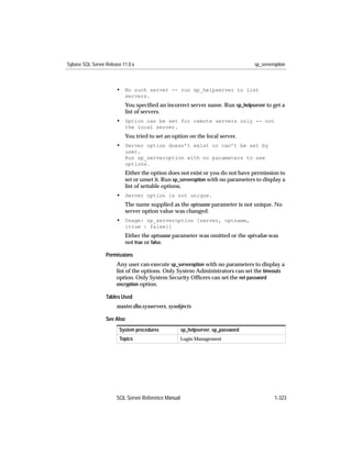 Sybase SQL Server Release 11.0.x                                                  sp_serveroption



                       • No such server -- run sp_helpserver to list
                           servers.
                           You speciﬁed an incorrect server name. Run sp_helpserver to get a
                           list of servers.
                       • Option can be set for remote servers only -- not
                           the local server.
                           You tried to set an option on the local server.
                       • Server option doesn’t exist or can’t be set by
                           user.
                           Run sp_serveroption with no parameters to see
                           options.
                           Either the option does not exist or you do not have permission to
                           set or unset it. Run sp_serveroption with no parameters to display a
                           list of settable options.
                       • Server option is not unique.
                           The name supplied as the optname parameter is not unique. No
                           server option value was changed.
                       • Usage: sp_serveroption [server, optname,
                           {true | false}]
                           Either the optname parameter was omitted or the optvalue was
                           not true or false.

                  Permissions
                       Any user can execute sp_serveroption with no parameters to display a
                       list of the options. Only System Administrators can set the timeouts
                       option. Only System Security Ofﬁcers can set the net password
                       encryption option.

                  Tables Used
                       master.dbo.sysservers, sysobjects

                  See Also
                        System procedures            sp_helpserver, sp_password
                        Topics                       Login Management




                       SQL Server Reference Manual                                         1-323
 