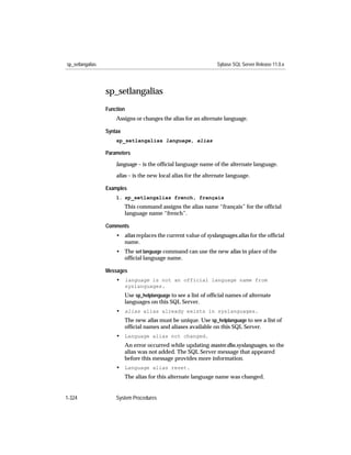 sp_setlangalias                                                   Sybase SQL Server Release 11.0.x




                  sp_setlangalias
                  Function
                      Assigns or changes the alias for an alternate language.

                  Syntax
                      sp_setlangalias language, alias

                  Parameters

                      language – is the ofﬁcial language name of the alternate language.

                      alias – is the new local alias for the alternate language.

                  Examples
                      1. sp_setlangalias french, français
                           This command assigns the alias name “français” for the ofﬁcial
                           language name “french”.

                  Comments
                      • alias replaces the current value of syslanguages.alias for the ofﬁcial
                        name.
                      • The set language command can use the new alias in place of the
                        ofﬁcial language name.

                  Messages
                      • language is not an official language name from
                           syslanguages.
                           Use sp_helplanguage to see a list of ofﬁcial names of alternate
                           languages on this SQL Server.
                      • alias alias already exists in syslanguages.
                           The new alias must be unique. Use sp_helplanguage to see a list of
                           ofﬁcial names and aliases available on this SQL Server.
                      • Language alias not changed.
                           An error occurred while updating master.dbo.syslanguages, so the
                           alias was not added. The SQL Server message that appeared
                           before this message provides more information.
                      • Language alias reset.
                           The alias for this alternate language name was changed.


1-324                 System Procedures
 