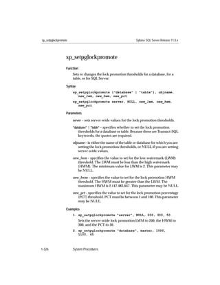 sp_setpglockpromote                                              Sybase SQL Server Release 11.0.x




                  sp_setpglockpromote
                  Function
                      Sets or changes the lock promotion thresholds for a database, for a
                      table, or for SQL Server.

                  Syntax
                      sp_setpglockpromote {"database" | "table"}, objname,
                         new_lwm, new_hwm, new_pct
                      sp_setpglockpromote server, NULL, new_lwm, new_hwm,
                         new_pct

                  Parameters

                      server – sets server-wide values for the lock promotion thresholds.

                      "database" | "table" – speciﬁes whether to set the lock promotion
                           thresholds for a database or table. Because these are Transact-SQL
                           keywords, the quotes are required.
                      objname – is either the name of the table or database for which you are
                          setting the lock promotion thresholds, or NULL if you are setting
                          server-wide values.

                      new_lwm – speciﬁes the value to set for the low watermark (LWM)
                         threshold. The LWM must be less than the high watermark
                         (HWM). The minimum value for LWM is 2. This parameter may
                         be NULL.

                      new_hwm – speciﬁes the value to set for the lock promotion HWM
                         threshold. The HWM must be greater than the LWM. The
                         maximum HWM is 2,147,483,647. This parameter may be NULL.

                      new_pct – speciﬁes the value to set for the lock promotion percentage
                         (PCT) threshold. PCT must be between 1 and 100. This parameter
                         may be NULL.

                  Examples
                      1. sp_setpglockpromote "server", NULL, 200, 300, 50
                           Sets the server-wide lock promotion LWM to 200, the HWM to
                           300, and the PCT to 50.
                      2. sp_setpglockpromote "database", master, 1000,
                         1100, 45



1-326                 System Procedures
 