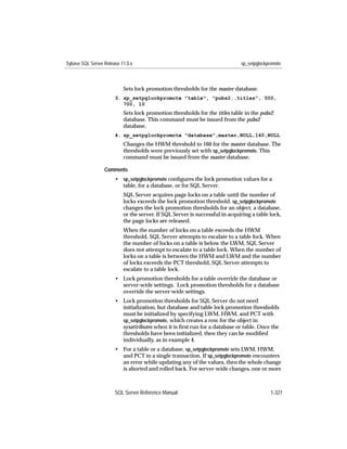 Sybase SQL Server Release 11.0.x                                              sp_setpglockpromote



                           Sets lock promotion thresholds for the master database.
                       3. sp_setpglockpromote "table", "pubs2..titles", 500,
                          700, 10
                           Sets lock promotion thresholds for the titles table in the pubs2
                           database. This command must be issued from the pubs2
                           database.
                       4. sp_setpglockpromote "database",master,NULL,160,NULL
                           Changes the HWM threshold to 160 for the master database. The
                           thresholds were previously set with sp_setpglockpromote. This
                           command must be issued from the master database.

                  Comments
                       • sp_setpglockpromote conﬁgures the lock promotion values for a
                         table, for a database, or for SQL Server.
                           SQL Server acquires page locks on a table until the number of
                           locks exceeds the lock promotion threshold. sp_setpglockpromote
                           changes the lock promotion thresholds for an object, a database,
                           or the server. If SQL Server is successful in acquiring a table lock,
                           the page locks are released.
                           When the number of locks on a table exceeds the HWM
                           threshold, SQL Server attempts to escalate to a table lock. When
                           the number of locks on a table is below the LWM, SQL Server
                           does not attempt to escalate to a table lock. When the number of
                           locks on a table is between the HWM and LWM and the number
                           of locks exceeds the PCT threshold, SQL Server attempts to
                           escalate to a table lock.
                       • Lock promotion thresholds for a table override the database or
                         server-wide settings. Lock promotion thresholds for a database
                         override the server-wide settings.
                       • Lock promotion thresholds for SQL Server do not need
                         initialization, but database and table lock promotion thresholds
                         must be initialized by specifying LWM, HWM, and PCT with
                         sp_setpglockpromote, which creates a row for the object in
                         sysattributes when it is ﬁrst run for a database or table. Once the
                         thresholds have been initialized, then they can be modiﬁed
                         individually, as in example 4.
                       • For a table or a database, sp_setpglockpromote sets LWM, HWM,
                         and PCT in a single transaction. If sp_setpglockpromote encounters
                         an error while updating any of the values, then the whole change
                         is aborted and rolled back. For server-wide changes, one or more



                       SQL Server Reference Manual                                          1-327
 