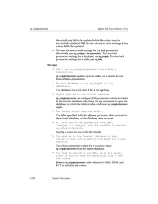sp_setpglockpromote                                            Sybase SQL Server Release 11.0.x



                         threshold may fail to be updated while the others may be
                         successfully updated. SQL Server returns an error message if any
                         values fail to be updated.
                      • To view the server-wide settings for the lock promotion
                        thresholds, use sp_conﬁgure "lock promotion". To view lock
                        promotion settings for a database, use sp_helpdb. To view lock
                        promotion settings for a table, use sp_help.

                  Messages
                      • Can't run sp_setpglockpromote from within a
                         transaction.
                         sp_setpglockpromote updates system tables, so it cannot be run
                         from within a transaction.
                      • No such database -- run sp_helpdb to list
                         databases.
                         The database does not exist. Check the spelling.
                      • Object must be in the current database.
                         sp_setpglockpromote can conﬁgure lock promotion values for tables
                         in the current database only. Issue the use command to open the
                         database in which the table resides, and issue sp_setpglockpromote
                         again.
                      • The target object does not exist.
                         The table speciﬁed with the objname parameter does not exist in
                         the current database, or the database does not exist.
                      • At least one of the parameters 'new_lwm',
                         'new_hwm' or 'new_pct' must be non-NULL to execute
                         sp_setpglockpromote.
                         Specify a value for one of the thresholds.
                      • You must be in the 'master' database to add,
                         change or drop lock promotion attribute for a user
                         database.
                         To set lock promotion values for a database, issue
                         sp_setpglockpromote from the master database.
                      • You need to specify a non-NULL value for value,
                         since it has not been set previously with a non-
                         NULL value.
                         Reissue sp_setpglockpromote with values for HWM, LWM, and
                         PCT to initialize the values.




1-328                 System Procedures
 