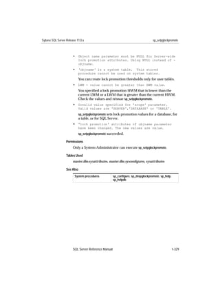 Sybase SQL Server Release 11.0.x                                                 sp_setpglockpromote



                       • Object name parameter must be NULL for Server-wide
                           lock promotion attributes. Using NULL instead of -
                           objname.
                       • 'objname' is a system table.    This stored
                           procedure cannot be used on system tables.
                           You can create lock promotion thresholds only for user tables.
                       • LWM = value cannot be greater than HWM value.
                           You speciﬁed a lock promotion HWM that is lower than the
                           current LWM or a LWM that is greater than the current HWM.
                           Check the values and reissue sp_setpglockpromote.
                       • Invalid value specified for 'scope' parameter.
                           Valid values are 'SERVER','DATABASE' or 'TABLE'.
                           sp_setpglockpromote sets lock promotion values for a database, for
                           a table, or for SQL Server.
                       • 'lock promotion' attributes of objname parameter
                           have been changed. The new values are value.
                           sp_setpglockpromote succeeded.

                  Permissions
                       Only a System Administrator can execute sp_setpglockpromote.

                  Tables Used
                       master.dbo.sysattributes, master.dbo.sysconﬁgures, sysattributes

                  See Also
                        System procedures            sp_conﬁgure, sp_dropglockpromote, sp_help,
                                                     sp_helpdb




                       SQL Server Reference Manual                                                1-329
 