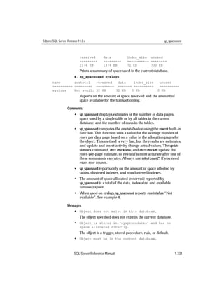 Sybase SQL Server Release 11.0.x                                                   sp_spaceused



                           reserved       data            index_size unused
                           ---------      ---------       ----------- --------
                           2176 KB        1374 KB         72 KB       730 KB
                           Prints a summary of space used in the current database.
                       4. sp_spaceused syslogs
       name       rowtotal   reserved  data   index_size                        unused
       ---------- --------- --------- ------- ----------                        ----------
       syslogs    Not avail. 32 KB    32 KB  0 KB                              0 KB
                           Reports on the amount of space reserved and the amount of
                           space available for the transaction log.

                  Comments
                       • sp_spaceused displays estimates of the number of data pages,
                         space used by a single table or by all tables in the current
                         database, and the number of rows in the tables.
                       • sp_spaceused computes the rowtotal value using the rowcnt built-in
                         function. This function uses a value for the average number of
                         rows per data page based on a value in the allocation pages for
                         the object. This method is very fast, but the results are estimates,
                         and update and insert activity change actual values. The update
                         statistics command, dbcc checktable, and dbcc checkdb update the
                         rows-per-page estimate, so rowtotal is most accurate after one of
                         these commands executes. Always use select count(*) if you need
                         exact row counts.
                       • sp_spaceused reports only on the amount of space affected by
                         tables, clustered indexes, and nonclustered indexes.
                       • The amount of space allocated (reserved) reported by
                         sp_spaceused is a total of the data, index size, and available
                         (unused) space.
                       • When used on syslogs, sp_spaceused reports rowtotal as “Not
                         available”. See example 4.

                  Messages
                       • Object does not exist in this database.
                           The object speciﬁed does not exist in the current database.
                       • Object is stored in 'sysprocedures' and has no
                           space allocated directly.
                           The object is a trigger, stored procedure, rule, or default.
                       • Object must be in the current database.



                       SQL Server Reference Manual                                        1-331
 