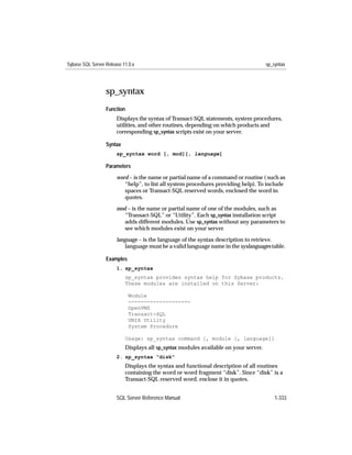 Sybase SQL Server Release 11.0.x                                                      sp_syntax




                  sp_syntax
                  Function
                       Displays the syntax of Transact-SQL statements, system procedures,
                       utilities, and other routines, depending on which products and
                       corresponding sp_syntax scripts exist on your server.

                  Syntax
                       sp_syntax word [, mod][, language]

                  Parameters

                       word – is the name or partial name of a command or routine ( such as
                          “help”, to list all system procedures providing help). To include
                          spaces or Transact-SQL reserved words, enclosed the word in
                          quotes.
                       mod – is the name or partial name of one of the modules, such as
                          “Transact-SQL” or “Utility”. Each sp_syntax installation script
                          adds different modules. Use sp_syntax without any parameters to
                          see which modules exist on your server.

                       language – is the language of the syntax description to retrieve.
                          language must be a valid language name in the syslanguages table.

                  Examples
                       1. sp_syntax
                           sp_syntax provides syntax help for Sybase products.
                           These modules are installed on this Server:

                             Module
                             --------------------
                             OpenVMS
                             Transact-SQL
                             UNIX Utility
                             System Procedure

                           Usage: sp_syntax command [, module [, language]]
                           Displays all sp_syntax modules available on your server.
                       2. sp_syntax "disk"
                           Displays the syntax and functional description of all routines
                           containing the word or word fragment “disk”. Since “disk” is a
                           Transact-SQL reserved word, enclose it in quotes.


                       SQL Server Reference Manual                                        1-333
 