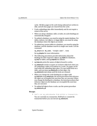 sp_unbindcache                                                  Sybase SQL Server Release 11.0.x



                        cache. All dirty pages in the cache being unbound are written to
                        disk, and all clean pages are cleared from the cache.
                    • Cache unbindings take effect immediately and do not require a
                      restart of the server.
                    • When you drop a database, table, or index, its cache bindings are
                      automatically dropped.
                    • To unbind a database, you must be using the master database. For
                      tables, indexes, text objects, or image objects, you must be using
                      the database where the objects are stored.
                    • To unbind any system tables in a database, you must be using the
                      database, and the database must be in single-user mode. Use the
                      command:
                        sp_dboption db_name, "single user", true
                        See sp_dboption for more information.
                    • The following procedures provide information about the
                      bindings for their respective objects: sp_helpdb for databases,
                      sp_help for tables, and sp_helpindex for indexes.
                    • sp_helpcache prints the names of objects bound to caches.
                    • sp_unbindcache needs to acquire an exclusive table lock when you
                      are unbinding a table or its indexes to a cache. No pages can be
                      read while the unbinding takes place. If a user holds locks on a
                      table, and you issue sp_unbindcache on that object, the
                      sp_unbindcache task sleeps until the locks are released.
                    • When you change the cache binding for an object with
                      sp_bindcache or sp_unbindcache, the stored procedures that reference
                      the object are recompiled the next time they are executed. When
                      you change the binding for a database, the stored procedures that
                      reference objects in the database are recompiled the next time
                      they are executed.
                    • To unbind all objects from a cache, use the system procedure
                      sp_unbindcache_all.

                 Messages
                    • Can’t run sp_unbindcache from within a transaction.
                        You are currently in a transaction. Roll back or commit the
                        transaction before you can execute sp_unbindcache.




1-340               System Procedures
 