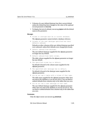 Sybase SQL Server Release 11.0.x                                                  sp_unbindefault



                       • Columns of a user-deﬁned datatype lose their current default
                         unless the default has been changed or the value of the optional
                         second parameter is futureonly.
                       • To display the text of a default, execute sp_helptext with the default
                         name as the parameter.

                  Messages
                       • Column or usertype must be in current database.
                           The objname parameter cannot include a database reference.
                       • Columns of the user datatype specified had their
                           defaults unbound.
                           Defaults on other columns of the user-deﬁned datatype speciﬁed
                           were unbound, unless their defaults were changed previously.
                       • Default unbound from datatype.
                           The user-deﬁned datatype supplied for the objname parameter
                           no longer has any default.
                       • Default unbound from table column.
                           The table column supplied for the objname parameter no longer
                           has any default.
                       • The specified column has no default.
                           No default is bound to the column name supplied for the
                           objname parameter.
                       • The specified user datatype has no default.
                           No default is bound to the datatype name supplied for the
                           objname parameter.
                       • You do not own a table with a column of that name.
                           The table name supplied for the objname parameter either does
                           not exist in the database or you do not own it. You can bind or
                           unbind defaults from columns only in the tables that you own.
                       • You do not own a user datatype of that name.
                           The user-deﬁned datatype supplied for the objname parameter
                           either does not exist in the database or you do not own it. You
                           can bind or unbind defaults from columns only in the tables that
                           you own.

                  Permissions
                       Only the object owner can execute sp_unbindefault.



                       SQL Server Reference Manual                                         1-345
 