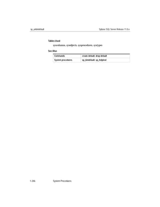 sp_unbindefault                                                     Sybase SQL Server Release 11.0.x



                  Tables Used
                      syscolumns, sysobjects, sysprocedures, systypes

                  See Also
                       Commands                  create default, drop default
                       System procedures         sp_bindefault, sp_helptext




1-346                 System Procedures
 