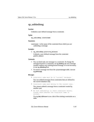 Sybase SQL Server Release 11.0.x                                                   sp_unbindmsg




                  sp_unbindmsg
                  Function
                       Unbinds a user-deﬁned message from a constraint.

                  Syntax
                       sp_unbindmsg constrname

                  Parameters

                       constrname – is the name of the constraint from which you are
                          unbinding a message.

                  Examples
                       1. sp_unbindmsg positive_balance
                           Unbinds a user-deﬁned message from the constraint
                           positive_balance.

                  Comments
                       • You can bind only one message to a constraint. To change the
                         message bound to a constraint, use sp_bindmsg; the new message
                         number replaces any existing bound message. It is not necessary
                         to use sp_unbindmsg ﬁrst.
                       • To retrieve message text from the sysusermessages table, execute
                         sp_getmessage.

                  Messages
                       • Constraint name must be in 'current' database.
                           You can unbind messages from constraints that are deﬁned in
                           the current database only.
                       • Constraint name must belong to the current user.
                           You cannot unbind a message from a constraint created by
                           another user.
                       • No such referential or check constraint exists.
                           Please check whether the constraint name is
                           correct.
                           Use sp_help tablename to see a list of the existing constraints on a
                           table.




                       SQL Server Reference Manual                                         1-347
 