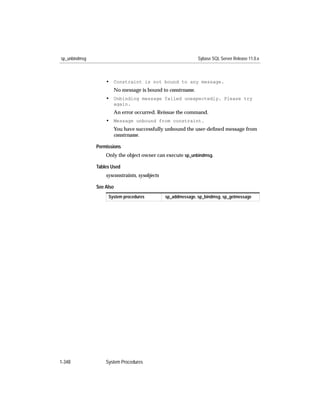 sp_unbindmsg                                                   Sybase SQL Server Release 11.0.x



                   • Constraint is not bound to any message.
                      No message is bound to constrname.
                   • Unbinding message failed unexpectedly. Please try
                      again.
                      An error occurred. Reissue the command.
                   • Message unbound from constraint.
                      You have successfully unbound the user-deﬁned message from
                      constrname.

               Permissions
                   Only the object owner can execute sp_unbindmsg.

               Tables Used
                   sysconstraints, sysobjects

               See Also
                    System procedures           sp_addmessage, sp_bindmsg, sp_getmessage




1-348              System Procedures
 