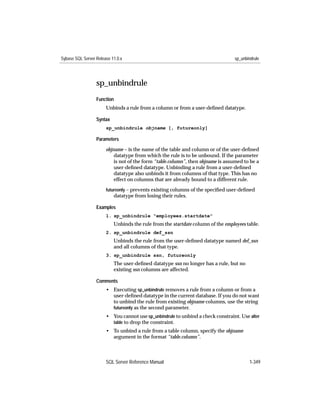 Sybase SQL Server Release 11.0.x                                                 sp_unbindrule




                  sp_unbindrule
                  Function
                       Unbinds a rule from a column or from a user-deﬁned datatype.

                  Syntax
                       sp_unbindrule objname [, futureonly]

                  Parameters

                       objname – is the name of the table and column or of the user-deﬁned
                           datatype from which the rule is to be unbound. If the parameter
                           is not of the form “table.column”, then objname is assumed to be a
                           user-deﬁned datatype. Unbinding a rule from a user-deﬁned
                           datatype also unbinds it from columns of that type. This has no
                           effect on columns that are already bound to a different rule.
                       futureonly – prevents existing columns of the speciﬁed user-deﬁned
                           datatype from losing their rules.

                  Examples
                       1. sp_unbindrule "employees.startdate"
                           Unbinds the rule from the startdate column of the employees table.
                       2. sp_unbindrule def_ssn
                           Unbinds the rule from the user-deﬁned datatype named def_ssn
                           and all columns of that type.
                       3. sp_unbindrule ssn, futureonly
                           The user-deﬁned datatype ssn no longer has a rule, but no
                           existing ssn columns are affected.

                  Comments
                       • Executing sp_unbindrule removes a rule from a column or from a
                         user-deﬁned datatype in the current database. If you do not want
                         to unbind the rule from existing objname columns, use the string
                         futureonly as the second parameter.
                       • You cannot use sp_unbindrule to unbind a check constraint. Use alter
                         table to drop the constraint.
                       • To unbind a rule from a table column, specify the objname
                         argument in the format “table.column”.



                       SQL Server Reference Manual                                      1-349
 