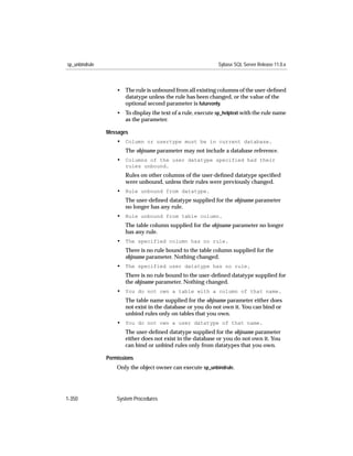 sp_unbindrule                                                 Sybase SQL Server Release 11.0.x



                    • The rule is unbound from all existing columns of the user-deﬁned
                      datatype unless the rule has been changed, or the value of the
                      optional second parameter is futureonly.
                    • To display the text of a rule, execute sp_helptext with the rule name
                      as the parameter.

                Messages
                    • Column or usertype must be in current database.
                       The objname parameter may not include a database reference.
                    • Columns of the user datatype specified had their
                       rules unbound.
                       Rules on other columns of the user-deﬁned datatype speciﬁed
                       were unbound, unless their rules were previously changed.
                    • Rule unbound from datatype.
                       The user-deﬁned datatype supplied for the objname parameter
                       no longer has any rule.
                    • Rule unbound from table column.
                       The table column supplied for the objname parameter no longer
                       has any rule.
                    • The specified column has no rule.
                       There is no rule bound to the table column supplied for the
                       objname parameter. Nothing changed.
                    • The specified user datatype has no rule.
                       There is no rule bound to the user-deﬁned datatype supplied for
                       the objname parameter. Nothing changed.
                    • You do not own a table with a column of that name.
                       The table name supplied for the objname parameter either does
                       not exist in the database or you do not own it. You can bind or
                       unbind rules only on tables that you own.
                    • You do not own a user datatype of that name.
                       The user-deﬁned datatype supplied for the objname parameter
                       either does not exist in the database or you do not own it. You
                       can bind or unbind rules only from datatypes that you own.

                Permissions
                    Only the object owner can execute sp_unbindrule.




1-350               System Procedures
 