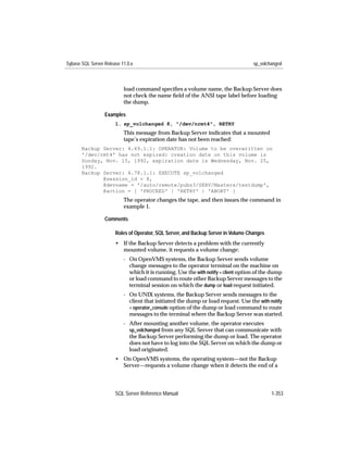Sybase SQL Server Release 11.0.x                                                    sp_volchanged



                           load command speciﬁes a volume name, the Backup Server does
                           not check the name ﬁeld of the ANSI tape label before loading
                           the dump.

                  Examples
                       1. sp_volchanged 8, "/dev/nrmt4", RETRY
                           This message from Backup Server indicates that a mounted
                           tape’s expiration date has not been reached:
       Backup Server: 4.49.1.1: OPERATOR: Volume to be overwritten on
       '/dev/rmt4' has not expired: creation date on this volume is
       Sunday, Nov. 15, 1992, expiration date is Wednesday, Nov. 25,
       1992.
       Backup Server: 4.78.1.1: EXECUTE sp_volchanged
              @session_id = 8,
              @devname = '/auto/remote/pubs3/SERV/Masters/testdump',
              @action = { 'PROCEED' | 'RETRY' | 'ABORT' }
                           The operator changes the tape, and then issues the command in
                           example 1.

                  Comments

                       Roles of Operator, SQL Server, and Backup Server in Volume Changes
                       • If the Backup Server detects a problem with the currently
                         mounted volume, it requests a volume change:
                           - On OpenVMS systems, the Backup Server sends volume
                             change messages to the operator terminal on the machine on
                             which it is running. Use the with notify = client option of the dump
                             or load command to route other Backup Server messages to the
                             terminal session on which the dump or load request initiated.
                           - On UNIX systems, the Backup Server sends messages to the
                             client that initiated the dump or load request. Use the with notify
                             = operator_console option of the dump or load command to route
                             messages to the terminal where the Backup Server was started.
                           - After mounting another volume, the operator executes
                             sp_volchanged from any SQL Server that can communicate with
                             the Backup Server performing the dump or load. The operator
                             does not have to log into the SQL Server on which the dump or
                             load originated.
                       • On OpenVMS systems, the operating system—not the Backup
                         Server—requests a volume change when it detects the end of a




                       SQL Server Reference Manual                                          1-353
 