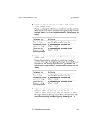 Sybase SQL Server Release 11.0.x                                                           sp_volchanged



                       • Volume on device devname has restricted access
                           (code access_code).
                           Dumps specifying the init option overwrite any existing contents
                           of the tape. Backup Server issues this message if you try to dump
                           to a tape with ANSI access restrictions without specifying the init
                           option.


                        The Operator Can        By Entering
                        Abort the dump          sp_volchanged session_id, devname, abort
                        Mount another volume    sp_volchanged session_id, devname, retry
                        and retry the dump      [, fname [, vname]]
                        Proceed with the        sp_volchanged session_id, devname, proceed
                        dump, overwriting       [, fname [, vname]]
                        any existing contents


                       • Volume on device devname is expired and will be
                           overwritten.
                           Dumps that specify the init option overwrite any existing
                           contents of the tape. During dumps to single-ﬁle media, Backup
                           Server issues this message if you have not speciﬁed the init
                           option and the tape contains a dump whose expiration date has
                           passed.


                        The Operator Can        By Entering
                        Abort the dump          sp_volchanged session_id, devname, abort
                        Mount another volume    sp_volchanged session_id, devname, retry
                        and retry the dump      [, fname [, vname]]
                        Proceed with the        sp_volchanged session_id, devname, proceed
                        dump, overwriting       [, fname [, vname]]
                        any existing contents


                       • Volume to be overwritten on 'devname' has not
                           expired: creation date on this volume is
                           creation_date, expiration date is expiration_date.
                           On single-ﬁle media, Backup Server checks the expiration date
                           of any existing dump unless you specify the init option. The




                       SQL Server Reference Manual                                                 1-357
 