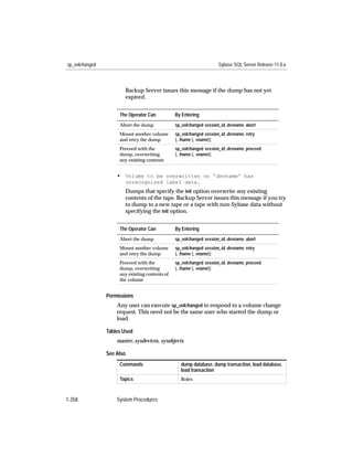 sp_volchanged                                                        Sybase SQL Server Release 11.0.x



                       Backup Server issues this message if the dump has not yet
                       expired.


                     The Operator Can           By Entering
                     Abort the dump             sp_volchanged session_id, devname, abort
                     Mount another volume       sp_volchanged session_id, devname, retry
                     and retry the dump         [, fname [, vname]]
                     Proceed with the           sp_volchanged session_id, devname, proceed
                     dump, overwriting          [, fname [, vname]]
                     any existing contents


                    • Volume to be overwritten on 'devname' has
                       unrecognized label data.
                       Dumps that specify the init option overwrite any existing
                       contents of the tape. Backup Server issues this message if you try
                       to dump to a new tape or a tape with non-Sybase data without
                       specifying the init option.


                     The Operator Can           By Entering
                     Abort the dump             sp_volchanged session_id, devname, abort
                     Mount another volume       sp_volchanged session_id, devname, retry
                     and retry the dump         [, fname [, vname]]
                     Proceed with the           sp_volchanged session_id, devname, proceed
                     dump, overwriting          [, fname [, vname]]
                     any existing contents of
                     the volume


                Permissions
                    Any user can execute sp_volchanged to respond to a volume change
                    request. This need not be the same user who started the dump or
                    load.

                Tables Used
                    master..sysdevices, sysobjects

                See Also
                     Commands                      dump database, dump transaction, load database,
                                                   load transaction
                     Topics                        Roles



1-358               System Procedures
 