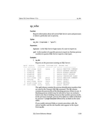 Sybase SQL Server Release 11.0.x                                                         sp_who




                  sp_who
                  Function
                       Reports information about all current SQL Server users and processes
                       or about a particular user or process.

                  Syntax
                       sp_who [loginame | "spid"]

                  Parameters

                       loginame – is the SQL Server login name of a user to report on.

                       spid – is the number of a speciﬁc process to report on. Enclose process
                           numbers in quotes (SQL Server expects a char type).

                  Examples
                       1. sp_who
                           Reports on the processes running on SQL Server:
       spid status             loginame    hostname blk dbname cmd
       ---- --------           --------   -------- --- ------ --------------
        1 recv sleep           bird       jazzy    0   master AWAITING COMMAND
        2 sleeping             NULL                0   master NETWORK HANDLER
        3 sleeping             NULL                0   master MIRROR HANDLER
        4 sleeping             NULL                0   master AUDIT PROCESS
        5 sleeping             NULL                0   master CHECKPOINT SLEEP
        6 recv sleep           rose       petal    0   master AWAITING COMMAND
        7 running              sa         helos    0   master SELECT
        8 send sleep           daisy      chain    0   pubs2 SELECT
        9 alarm sleep          lily       pond     0   master WAITFOR
       10 lock sleep           viola      cello    7   pubs2 SELECT
                           The spid column contains the process identiﬁcation numbers that
                           are used in the Transact-SQL kill command. The blk column
                           contains the process IDs of the blocking process, if there is one. A
                           blocking process (which may be infected or have an exclusive
                           lock) is one that is holding resources that another process needs.
                           In the previous example, process 10 (a select on a table) is blocked
                           by process 7 (a begin transaction followed by an insert on the same
                           table).
                           If you enable mirrored disks or remote procedure calls, the
                           mirror handler and the site handler also appear in the report
                           from sp_who.



                       SQL Server Reference Manual                                        1-359
 