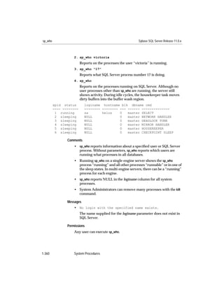 sp_who                                                        Sybase SQL Server Release 11.0.x



                    2. sp_who victoria
                         Reports on the processes the user “victoria” is running.
                    3. sp_who "17"
                         Reports what SQL Server process number 17 is doing.
                    4. sp_who
                         Reports on the processes running on SQL Server. Although no
                         user processes other than sp_who are running, the server still
                         shows activity. During idle cycles, the housekeeper task moves
                         dirty buffers into the buffer wash region.
         spid status       loginame hostname blk dbname cmd
         ---- --------     -------- -------- --- ------ --------------
          1 running        sa       helos    0   master SELECT
          2 sleeping       NULL              0   master NETWORK HANDLER
          3 sleeping       NULL              0   master DEADLOCK TUNE
          4 sleeping       NULL              0   master MIRROR HANDLER
          5 sleeping       NULL              0   master HOUSEKEEPER
          6 sleeping       NULL              0   master CHECKPOINT SLEEP

                Comments
                    • sp_who reports information about a speciﬁed user or SQL Server
                      process. Without parameters, sp_who reports which users are
                      running what processes in all databases.
                    • Running sp_who on a single-engine server shows the sp_who
                      process “running” and all other processes “runnable” or in one of
                      the sleep states. In multi-engine servers, there can be a “running”
                      process for each engine.
                    • sp_who reports NULL in the loginame column for all system
                      processes.
                    • System Administrators can remove many processes with the kill
                      command.

                Messages
                    • No login with the specified name exists.
                         The name supplied for the loginame parameter does not exist in
                         SQL Server.

                Permissions
                    Any user can execute sp_who.




1-360               System Procedures
 
