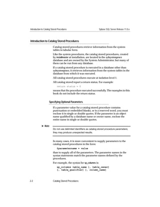 Introduction to Catalog Stored Procedures                             Sybase SQL Server Release 11.0.x




Introduction to Catalog Stored Procedures
                         Catalog stored procedures retrieve information from the system
                         tables in tabular form.
                         Like the system procedures, the catalog stored procedures, created
                         by installmaster at installation, are located in the sybsystemprocs
                         database and are owned by the System Administrator, but many of
                         them can be run from any database.
                         If a catalog stored procedure is executed in a database other than
                         sybsystemprocs, it retrieves information from the system tables in the
                         database from which it was executed.
                         All catalog stored procedures execute at isolation level 1.
                         All catalog stored report a return status. For example:
                             return status = 0
                         means that the procedure executed successfully. The examples in this
                         book do not include the return status.


                     Specifying Optional Parameters

                         If a parameter value for a catalog stored procedure contains
                         punctuation or embedded blanks, or is a reserved word, you must
                         enclose it in single or double quotes. If the parameter is an object
                         name qualiﬁed by a database name or owner name, enclose the
                         entire name in single or double quotes.

            ® Note
                         Do not use delimited identiﬁers as catalog stored procedure parameters;
                         they may produce unexpected results.


                         In many cases, it is more convenient to supply parameters to the
                         catalog stored procedures in the form:
                             @parametername = value
                         than to supply all of the parameters. The parameter names in the
                         syntax statements match the parameter names deﬁned by the
                         procedures.
                         For example, the syntax for sp_columns is:
                             sp_columns table_name [, table_owner]
                             [, table_qualifier] [, column_name]



2-2                      Catalog Stored Procedures
 