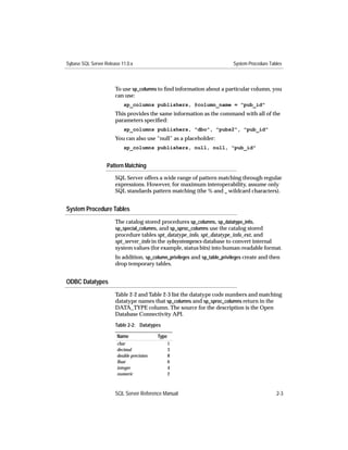Sybase SQL Server Release 11.0.x                                           System Procedure Tables



                       To use sp_columns to ﬁnd information about a particular column, you
                       can use:
                           sp_columns publishers, @column_name = "pub_id"
                       This provides the same information as the command with all of the
                       parameters speciﬁed:
                           sp_columns publishers, "dbo", "pubs2", "pub_id"
                       You can also use “null” as a placeholder:
                           sp_columns publishers, null, null, "pub_id"


                   Pattern Matching

                       SQL Server offers a wide range of pattern matching through regular
                       expressions. However, for maximum interoperability, assume only
                       SQL standards pattern matching (the % and _ wildcard characters).


System Procedure Tables
                       The catalog stored procedures sp_columns, sp_datatype_info,
                       sp_special_columns, and sp_sproc_columns use the catalog stored
                       procedure tables spt_datatype_info, spt_datatype_info_ext, and
                       spt_server_info in the sybsystemprocs database to convert internal
                       system values (for example, status bits) into human-readable format.
                       In addition, sp_column_privileges and sp_table_privileges create and then
                       drop temporary tables.


ODBC Datatypes
                       Table 2-2 and Table 2-3 list the datatype code numbers and matching
                       datatype names that sp_columns and sp_sproc_columns return in the
                       DATA_TYPE column. The source for the description is the Open
                       Database Connectivity API.
                       Table 2-2: Datatypes

                        Name               Type
                        char                      1
                        decimal                   3
                        double precision          8
                        ﬂoat                      6
                        integer                   4
                        numeric                   2



                       SQL Server Reference Manual                                             2-3
 
