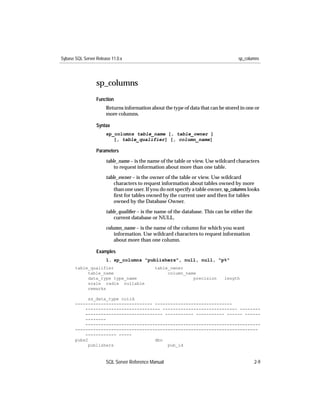 Sybase SQL Server Release 11.0.x                                                     sp_columns




                  sp_columns
                  Function
                       Returns information about the type of data that can be stored in one or
                       more columns.

                  Syntax
                       sp_columns table_name [, table_owner ]
                          [, table_qualifier] [, column_name]

                  Parameters

                       table_name – is the name of the table or view. Use wildcard characters
                           to request information about more than one table.

                       table_owner – is the owner of the table or view. Use wildcard
                           characters to request information about tables owned by more
                           than one user. If you do not specify a table owner, sp_columns looks
                           ﬁrst for tables owned by the current user and then for tables
                           owned by the Database Owner.
                       table_qualiﬁer – is the name of the database. This can be either the
                           current database or NULL.
                       column_name – is the name of the column for which you want
                           information. Use wildcard characters to request information
                           about more than one column.

                  Examples
                       1. sp_columns "publishers", null, null, "p%"
       table_qualifier                       table_owner
            table_name                            column_name
            data_type type_name                             precision         length
            scale radix nullable
            remarks

             ss_data_type colid
       ------------------------------ ------------------------------
           ----------------------------- ----------------------------- --------
           ------------------------------ ----------- ----------- ------ ------
           --------
           --------------------------------------------------------------------
       -----------------------------------------------------------------------
           ------------ -----
       pubs2                          dbo
             publishers                    pub_id



                       SQL Server Reference Manual                                            2-9
 