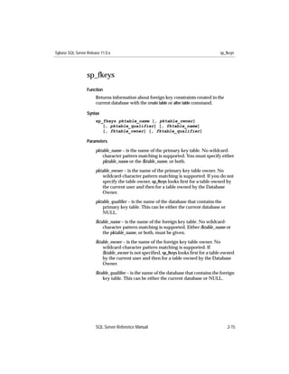 Sybase SQL Server Release 11.0.x                                                       sp_fkeys




                  sp_fkeys
                  Function
                       Returns information about foreign key constraints created in the
                       current database with the create table or alter table command.

                  Syntax
                       sp_fkeys pktable_name [, pktable_owner]
                          [, pktable_qualifier] [, fktable_name]
                          [, fktable_owner] [, fktable_qualifier]

                  Parameters

                       pktable_name – is the name of the primary key table. No wildcard-
                           character pattern matching is supported. You must specify either
                           pktable_name or the fktable_name, or both.

                       pktable_owner – is the name of the primary key table owner. No
                           wildcard-character pattern matching is supported. If you do not
                           specify the table owner, sp_fkeys looks ﬁrst for a table owned by
                           the current user and then for a table owned by the Database
                           Owner.
                       pktable_qualiﬁer – is the name of the database that contains the
                           primary key table. This can be either the current database or
                           NULL.

                       fktable_name – is the name of the foreign key table. No wildcard-
                           character pattern matching is supported. Either fktable_name or
                           the pktable_name, or both, must be given.

                       fktable_owner – is the name of the foreign key table owner. No
                           wildcard-character pattern matching is supported. If
                           fktable_owner is not speciﬁed, sp_fkeys looks ﬁrst for a table owned
                           by the current user and then for a table owned by the Database
                           Owner.

                       fktable_qualiﬁer – is the name of the database that contains the foreign
                           key table. This can be either the current database or NULL.




                       SQL Server Reference Manual                                         2-15
 