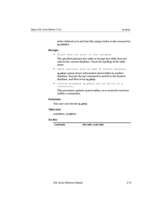 Sybase SQL Server Release 11.0.x                                                    sp_pkeys



                           index deﬁned on it and that this unique index is also returned in
                           sp_statistics.

                  Messages
                       • Object does not exist in this database.
                           The speciﬁed primary key table or foreign key table does not
                           exist in the current database. Check the spelling of the table
                           name.
                       • Table qualifier must be name of current database.
                           sp_pkeys cannot return information about tables in another
                           database. Execute the use command to switch to the desired
                           database, and then rerun sp_pkeys.
                       • Catalog procedure sp_pkeys can not be run in a
                           transaction.
                           This procedure updates system tables, so it cannot be run from
                           within a transaction.

                  Permissions
                       Any user can execute sp_pkeys.

                  Tables Used
                       sysindexes, sysobjects

                  See Also
                        Commands                     alter table, create table




                       SQL Server Reference Manual                                          2-19
 