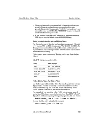 Sybase SQL Server Release 11.0.x                                               Date/time Datatypes



                       • The seconds speciﬁcation can include either a decimal portion
                         preceded by a decimal point or a number of milliseconds
                         preceded by a colon. For example, “12:30:20:1” means twenty and
                         one millisecond past 12:30 while “12:30:20.1” means twenty and
                         one-tenth of a second past 12:30.
                       • If you omit the time portion of a datetime or smalldatetime value,
                         SQL Server uses the default time of 12:00:00:000AM.

                       Display Formats for datetime and smalldatetime Values
                       The display format for datetime and smalldatetime values is “Mon dd
                       yyyy hh:mmAM” (or PM); for example, “Apr 15 1988 10:23PM”. To
                       display seconds and milliseconds, and to obtain additional date
                       styles and date-part orderings, use the convert function to convert the
                       data to a character string.
                       Following are some examples of datetime entries and their display
                       values:

                       Table 2-14: Examples of datetime entries

                        Entry                   Value Displayed
                        “1947”                  Jan 1 1947 12:00AM
                        “450128 12:30:1PM”      Jan 28 2045 12:30PM
                        “12:30.1PM 450128”      Jan 28 2045 12:30PM
                        “14:30.22”              Jan 1 1900 2:30PM
                        “4am”                   Jan 1 1900 4:00AM


                       Finding datetime Values That Match a Pattern
                       Use the like keyword to look for dates that match a particular pattern.
                       If you use the equality operator (=) to search datetime values for a
                       particular month, day, and year, SQL Server returns only those
                       values for which the time is precisely 12:00:00:000AM.
                       For example, if you insert the value “9:20” into a column named
                       arrival_time, SQL Server converts the entry into “Jan 1 1900 9:20AM”.
                       If you look for this entry using the equality operator, it is not found:
                           where arrival_time = "9:20" /* does not match */
                       You can ﬁnd the entry using the like operator:
                           where arrival_time like "%9:20%"




                       SQL Server Reference Manual                                            2-23
 
