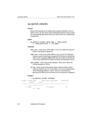 sp_special_columns                                                  Sybase SQL Server Release 11.0.x




                     sp_special_columns
                     Function
                         Returns the optimal set of columns that uniquely identify a row in a
                         table or view; can also return a list of timestamp columns, whose values
                         are automatically generated when any value in the row is updated by
                         a transaction.

                     Syntax
                         sp_special_columns table_name [, table_owner]
                            [, table_qualifier] [, col_type]

                     Parameters

                         table_name – is the name of the table or view. No wildcard-character
                             pattern matching is supported.

                         table_owner – is the name of the table or view owner. No wildcard-
                             character pattern matching is supported. If you do not specify the
                             table owner, sp_special_columns looks ﬁrst for a table owned by the
                             current user and then for a table owned by the Database Owner.

                         table_qualiﬁer – is the name of the database. This can be either the
                             current database or NULL.

                         col_type – is R to return information about columns whose values
                             uniquely identify any row in the table, or V to return information
                             about timestamp columns, whose values are automatically
                             generated by SQL Server each time a row is inserted or updated.

                     Examples
                         1. sp_special_columns systypes
       scope  column_name       data_type type_name     precision
                length      scale
        ------ ---------------- --------- ------------- --------
               ----------- ------
             0 name                  12 varchar              30
                     30   NULL




2-24                     Catalog Stored Procedures
 